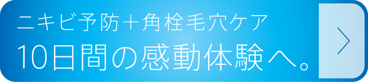 ニキビ予防＋角栓毛穴ケア 10日間の感動体験へ。