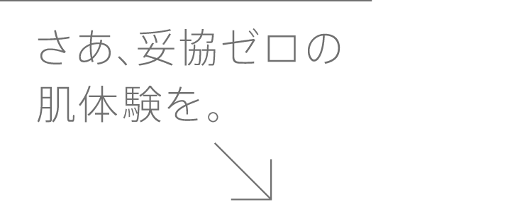 さあ、妥協ゼロの肌体験を。