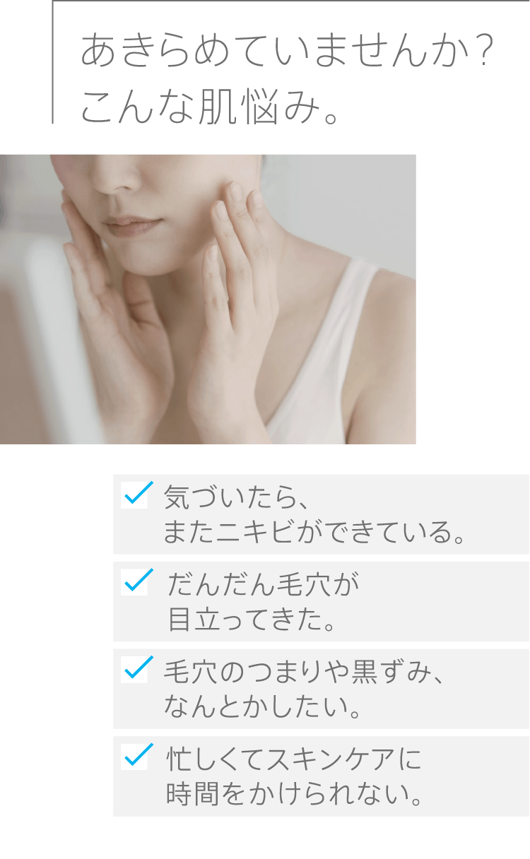 あきらめていませんか？こんな肌悩み。気づいたら、またニキビができている。だんだん毛穴が目立ってきた。毛穴のつまりや黒ずみ、なんとかしたい。忙しくてスキンケアに時間をかけられない。