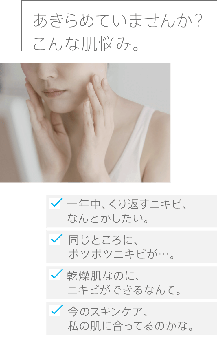 あきらめていませんか？こんな肌悩み。一年中、くり返すニキビ、なんとかしたい。同じところに、ポツポツニキビが…。乾燥肌なのに、ニキビができるなんて。今のスキンケア、私の肌に合ってるのかな。