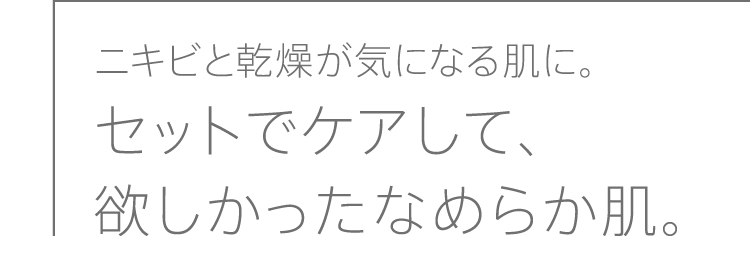 ニキビと乾燥が気になる肌に。セットでケアして、欲しかったなめらか肌。