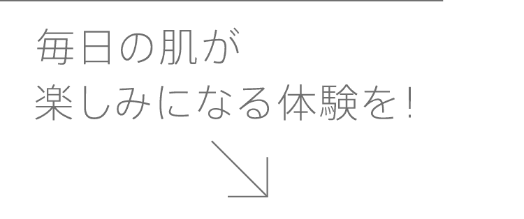 
              毎日の肌が楽しみになる体験を！
              