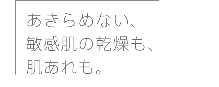 
              あきらめない、敏感肌の乾燥も、肌あれも。
              