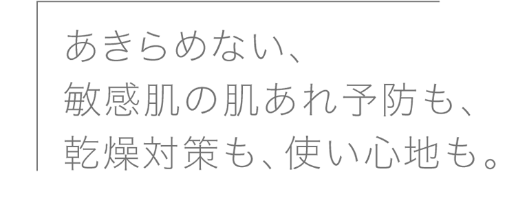 
              あきらめない、敏感肌の肌あれ予防も、乾燥対策も、使い心地も。
              