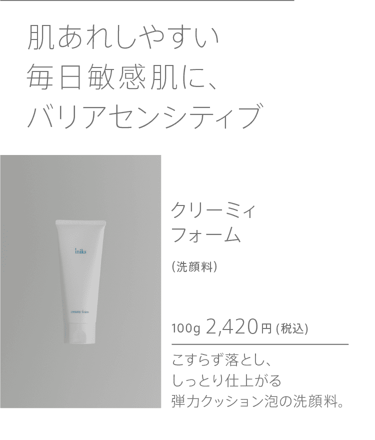 
              iniksセンシティブで毎日敏感肌に、鉄壁の保湿ケアを。 クリーミィフォーム
              