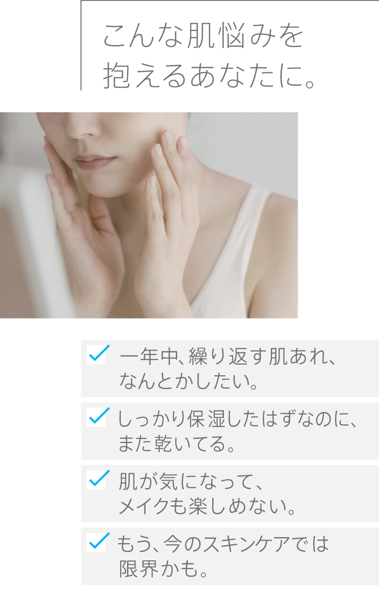 
              こんな肌悩みを抱えるあなたに。
              一年中、繰り返す肌あれ、なんとかしたい。しっかり保湿したはずなのに、また乾いてる。肌が気になって、メイクも楽しめない。もう、今のスキンケアでは限界かも。
              