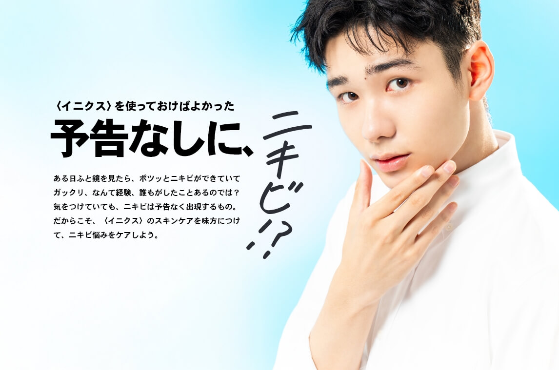予告なしに、ニキビ!?〈イニクス〉のスキンケアを味方につけて、ニキビ悩みをケアしよう。