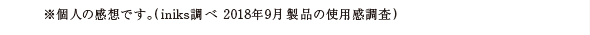 ※個人の感想です。(iniks調べ 2018年9月 製品の使用感調査)