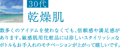30代 乾燥肌 数多くのアイテムを使わなくても、信頼感や満足感があります。敏感肌用化粧品には珍しいスタイリッシュなボトルもお手入れのモチベーションが上がって嬉しいです。
