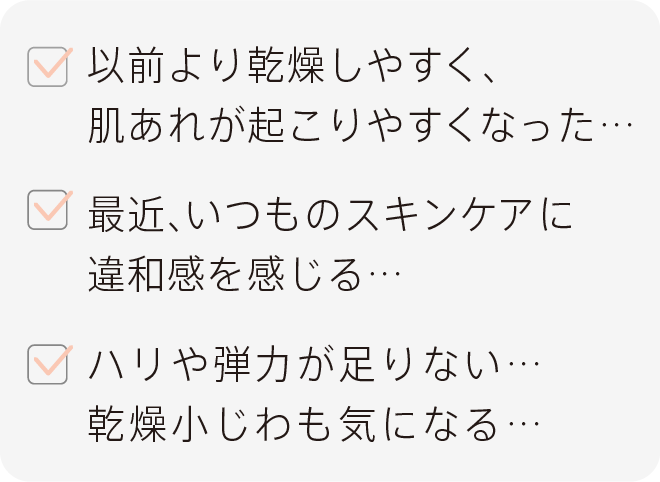 以前より乾燥しやすく、肌荒れが起こりやすくなった… 最近、いつものスキンケアに違和感を感じる… ハリや弾力が足りない…乾燥小じわも気になる…