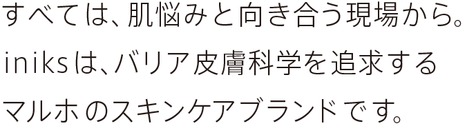 すべては、肌悩みと向き合う現場から。iniksは、バリア皮膚科学を追求するマルホのスキンケアブランドです。