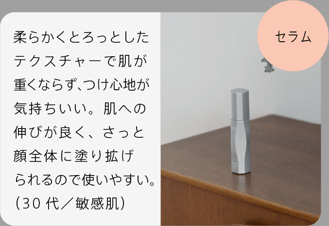 セラム ベタつかないのにしっとりしていて、しっかりと潤いが感じられ、乾燥した肌に心地よかったです。（40代／敏感肌）