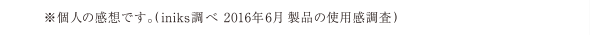 ※個人の感想です。(iniks調べ 2016年6月 製品の使用感調査)