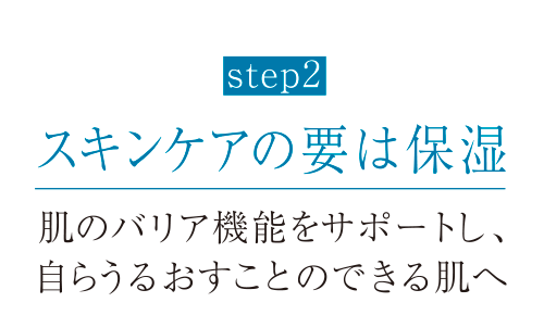 step2 スキンケアの要は保湿 肌のバリア機能をサポートし、自らうるおすことのできる肌へ