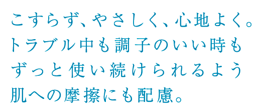 こすらず、やさしく、心地よく。トラブル中も調子のいい時もずっと使い続けられるよう肌への摩擦にも配慮。