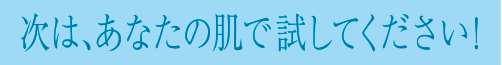 次は、あなたの肌で試してください！