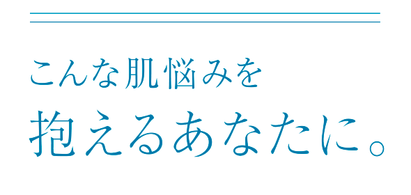 こんな肌悩みを抱えるあなたに。
