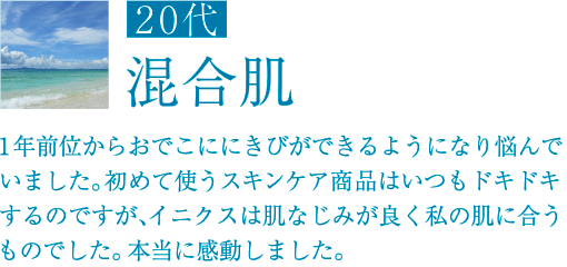 20代 混合肌 1年前位からおでこににきびができるようになり悩んでいました。初めて使うスキンケア商品はいつもドキドキするのですが、イニクスは肌なじみが良く私の肌に合うものでした。本当に感動しました。