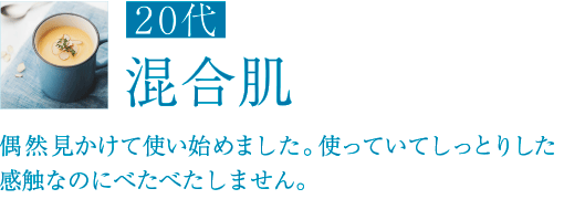 20代 混合肌 偶然見かけて使い始めました。使っていてしっとりした感触なのにべたべたしません。